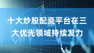 十大炒股配资平台在三大优先领域持续发力