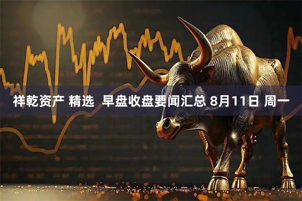 祥乾资产 精选  早盘收盘要闻汇总 8月11日 周一