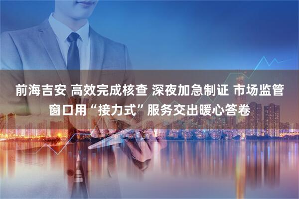 前海吉安 高效完成核查 深夜加急制证 市场监管窗口用“接力式”服务交出暖心答卷