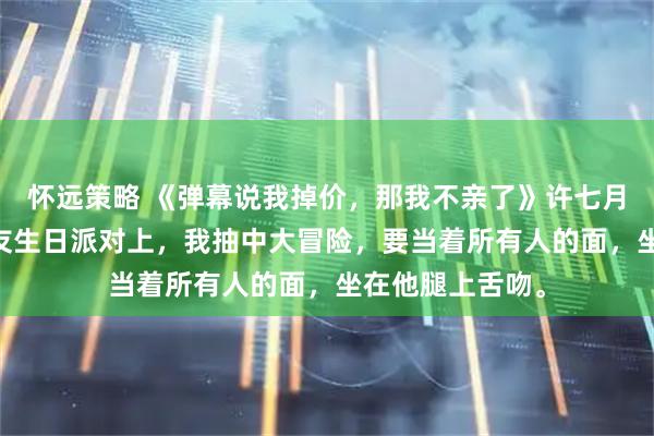 怀远策略 《弹幕说我掉价，那我不亲了》许七月霍行止卢晚 男友生日派对上，我抽中大冒险，要当着所有人的面，坐在他腿上舌吻。