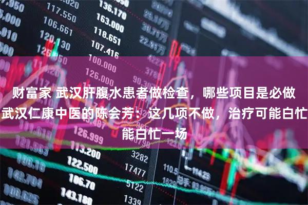 财富家 武汉肝腹水患者做检查，哪些项目是必做的？武汉仁康中医的陈会芳：这几项不做，治疗可能白忙一场