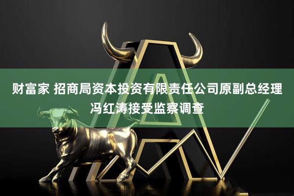 财富家 招商局资本投资有限责任公司原副总经理冯红涛接受监察调查