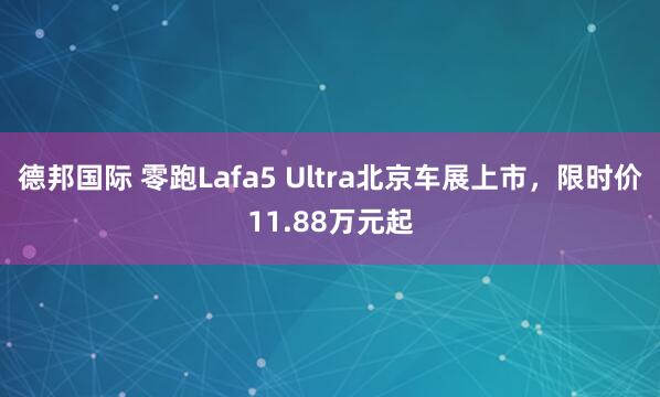 德邦国际 零跑Lafa5 Ultra北京车展上市，限时价11.88万元起