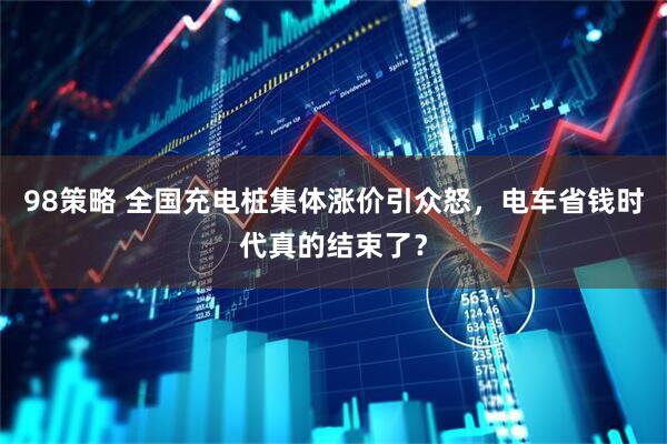 98策略 全国充电桩集体涨价引众怒，电车省钱时代真的结束了？